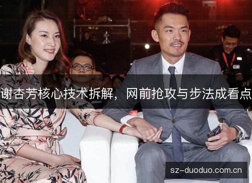 谢杏芳核心技术拆解,网前抢攻与步法成看点 谢杏芳核心技术拆解,网前抢攻与步法成看点